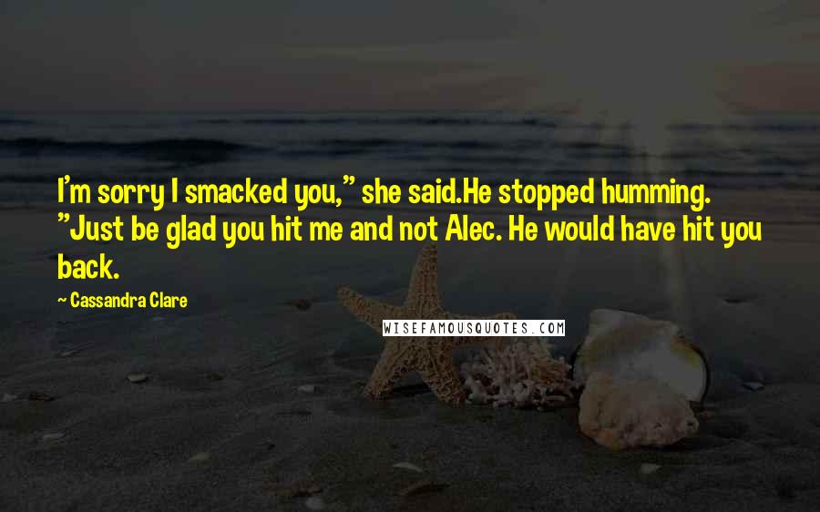 Cassandra Clare Quotes: I'm sorry I smacked you," she said.He stopped humming. "Just be glad you hit me and not Alec. He would have hit you back.