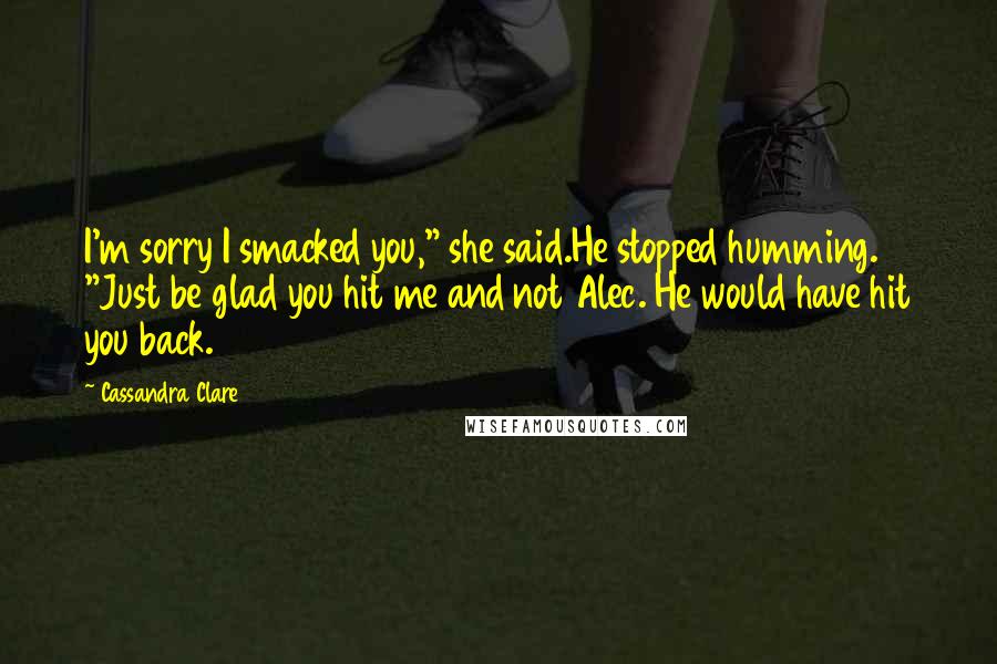 Cassandra Clare Quotes: I'm sorry I smacked you," she said.He stopped humming. "Just be glad you hit me and not Alec. He would have hit you back.