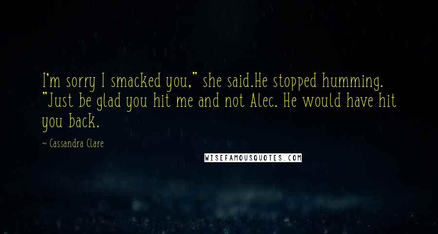 Cassandra Clare Quotes: I'm sorry I smacked you," she said.He stopped humming. "Just be glad you hit me and not Alec. He would have hit you back.