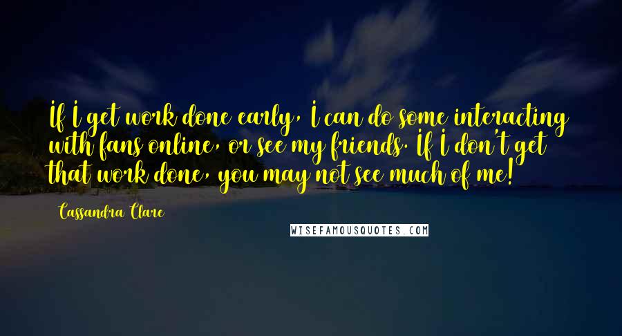 Cassandra Clare Quotes: If I get work done early, I can do some interacting with fans online, or see my friends. If I don't get that work done, you may not see much of me!