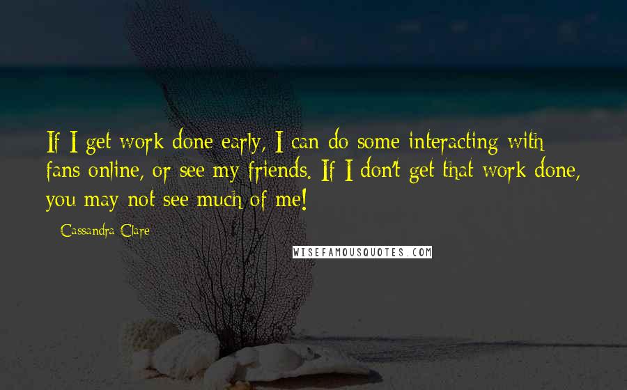 Cassandra Clare Quotes: If I get work done early, I can do some interacting with fans online, or see my friends. If I don't get that work done, you may not see much of me!