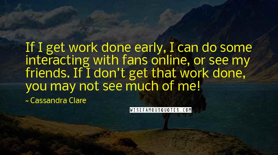 Cassandra Clare Quotes: If I get work done early, I can do some interacting with fans online, or see my friends. If I don't get that work done, you may not see much of me!