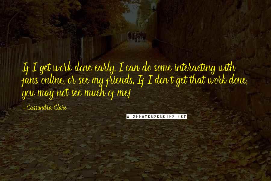 Cassandra Clare Quotes: If I get work done early, I can do some interacting with fans online, or see my friends. If I don't get that work done, you may not see much of me!