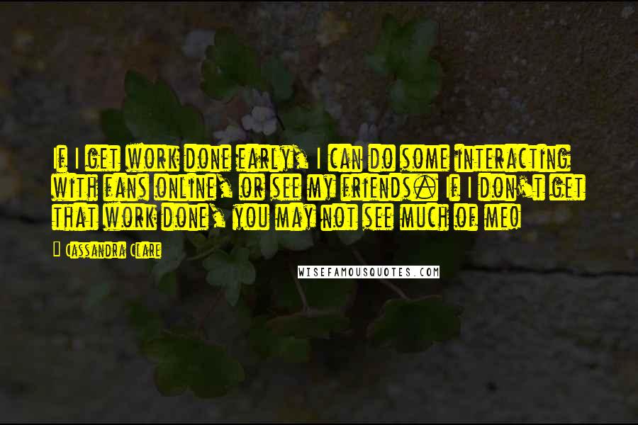 Cassandra Clare Quotes: If I get work done early, I can do some interacting with fans online, or see my friends. If I don't get that work done, you may not see much of me!