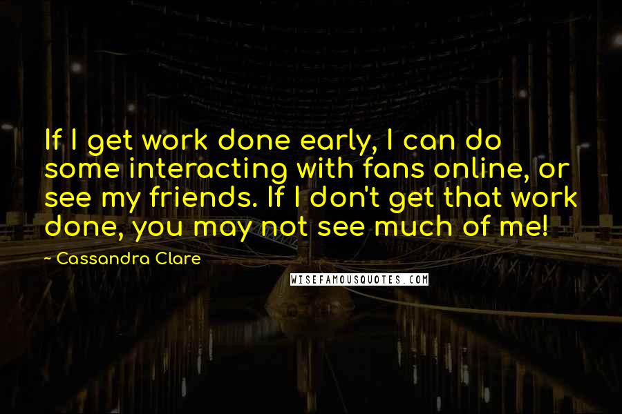 Cassandra Clare Quotes: If I get work done early, I can do some interacting with fans online, or see my friends. If I don't get that work done, you may not see much of me!
