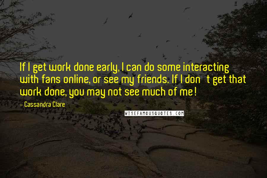Cassandra Clare Quotes: If I get work done early, I can do some interacting with fans online, or see my friends. If I don't get that work done, you may not see much of me!