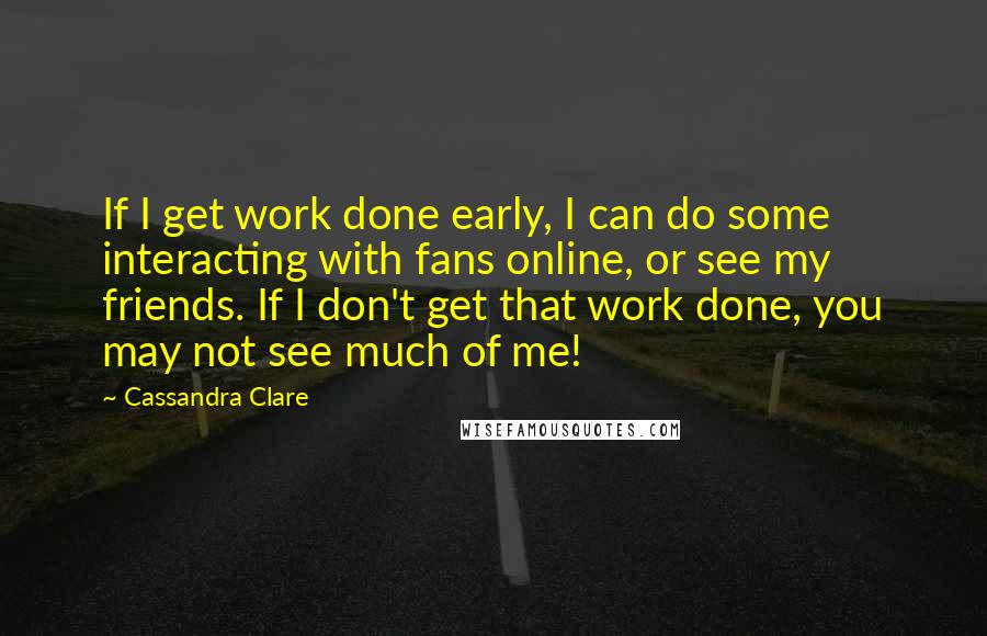 Cassandra Clare Quotes: If I get work done early, I can do some interacting with fans online, or see my friends. If I don't get that work done, you may not see much of me!