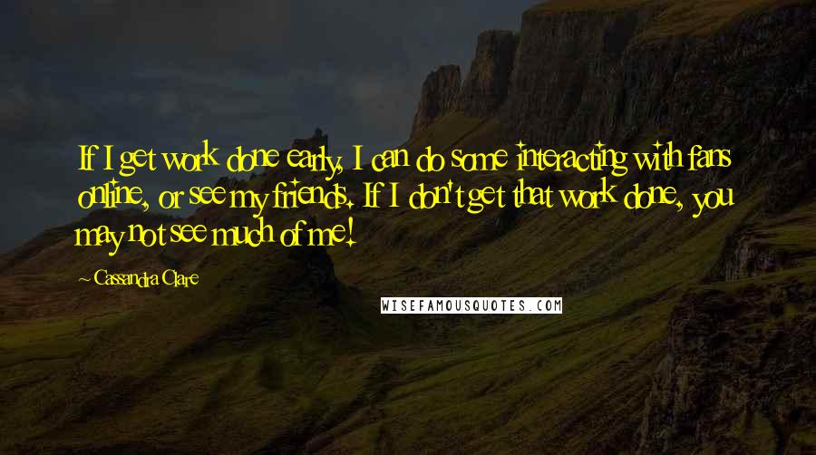 Cassandra Clare Quotes: If I get work done early, I can do some interacting with fans online, or see my friends. If I don't get that work done, you may not see much of me!