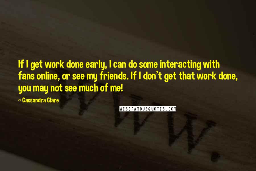 Cassandra Clare Quotes: If I get work done early, I can do some interacting with fans online, or see my friends. If I don't get that work done, you may not see much of me!