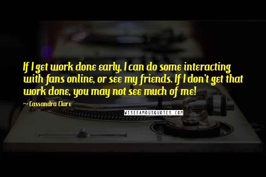 Cassandra Clare Quotes: If I get work done early, I can do some interacting with fans online, or see my friends. If I don't get that work done, you may not see much of me!
