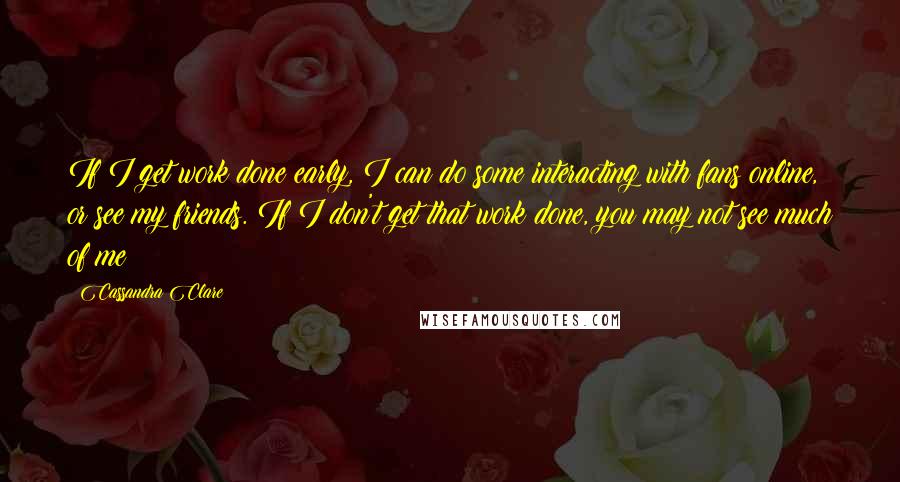 Cassandra Clare Quotes: If I get work done early, I can do some interacting with fans online, or see my friends. If I don't get that work done, you may not see much of me!