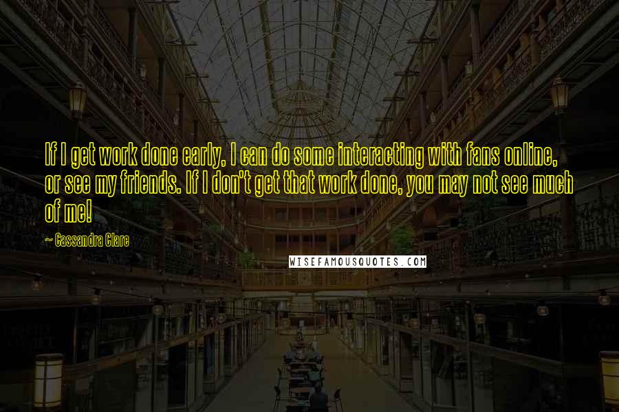 Cassandra Clare Quotes: If I get work done early, I can do some interacting with fans online, or see my friends. If I don't get that work done, you may not see much of me!