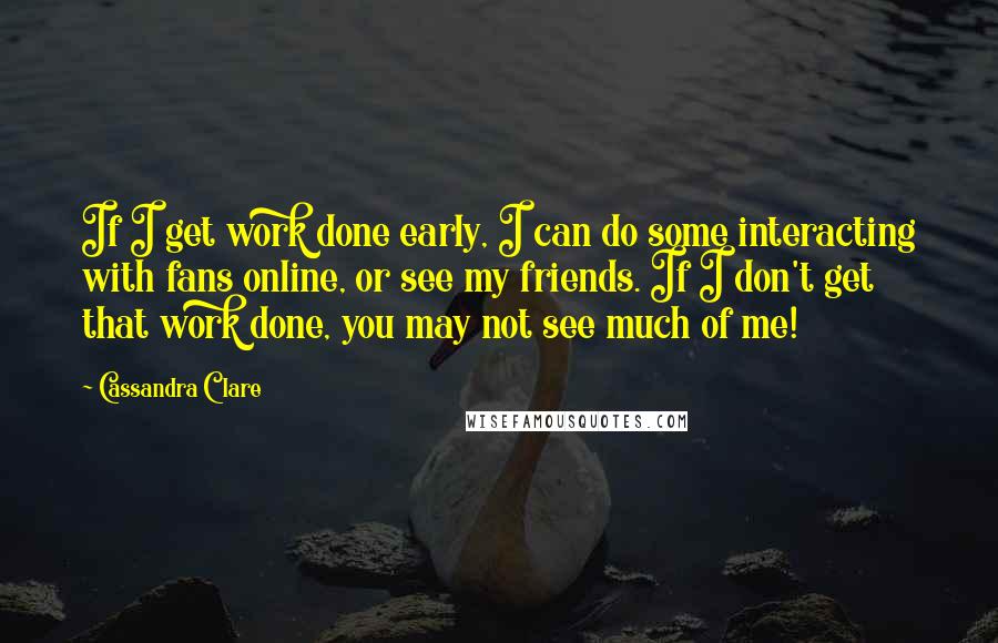 Cassandra Clare Quotes: If I get work done early, I can do some interacting with fans online, or see my friends. If I don't get that work done, you may not see much of me!