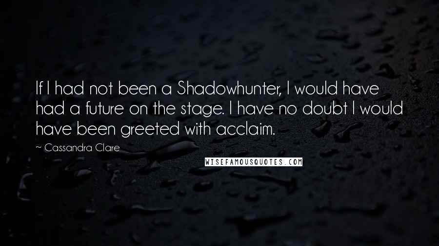 Cassandra Clare Quotes: If I had not been a Shadowhunter, I would have had a future on the stage. I have no doubt I would have been greeted with acclaim.