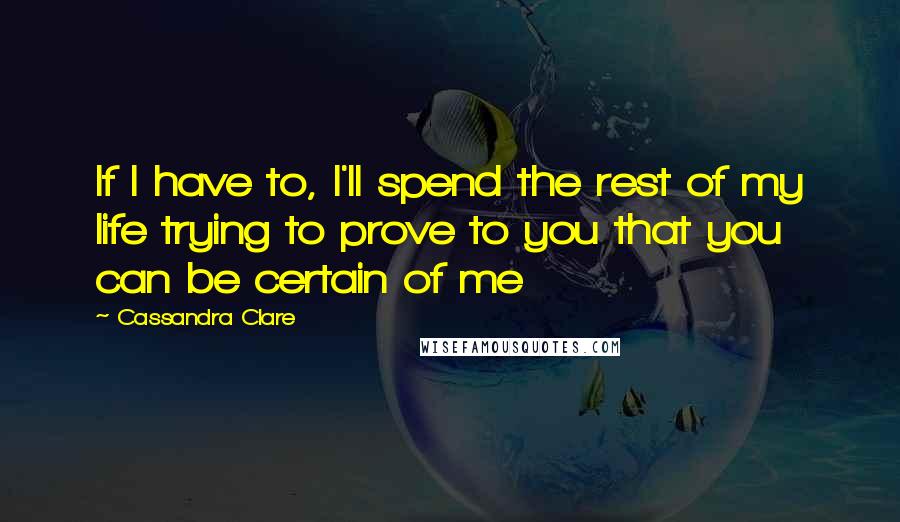 Cassandra Clare Quotes: If I have to, I'll spend the rest of my life trying to prove to you that you can be certain of me