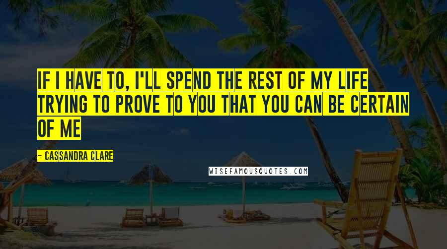 Cassandra Clare Quotes: If I have to, I'll spend the rest of my life trying to prove to you that you can be certain of me