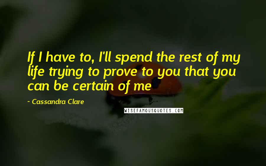 Cassandra Clare Quotes: If I have to, I'll spend the rest of my life trying to prove to you that you can be certain of me