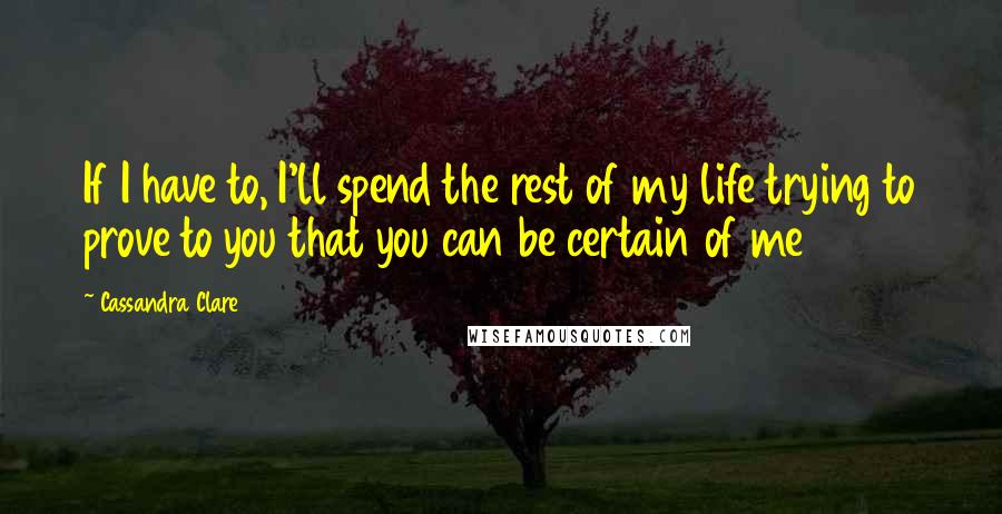 Cassandra Clare Quotes: If I have to, I'll spend the rest of my life trying to prove to you that you can be certain of me