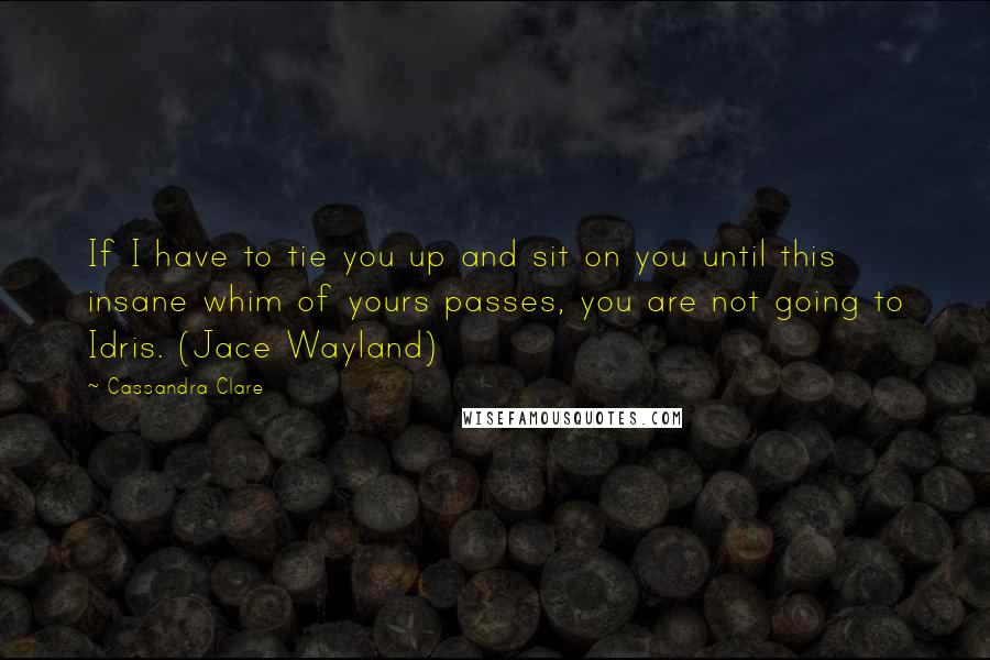 Cassandra Clare Quotes: If I have to tie you up and sit on you until this insane whim of yours passes, you are not going to Idris. (Jace Wayland)