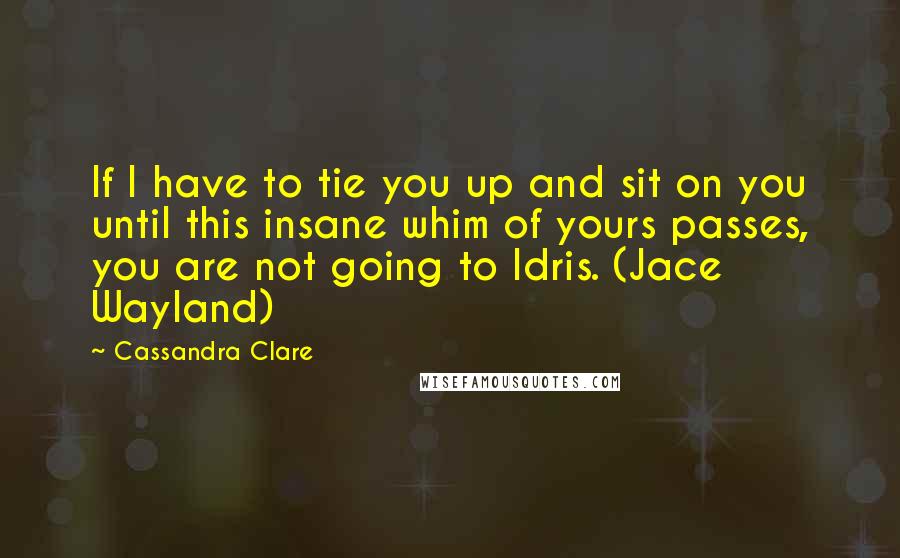 Cassandra Clare Quotes: If I have to tie you up and sit on you until this insane whim of yours passes, you are not going to Idris. (Jace Wayland)