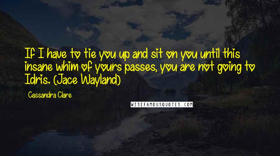 Cassandra Clare Quotes: If I have to tie you up and sit on you until this insane whim of yours passes, you are not going to Idris. (Jace Wayland)