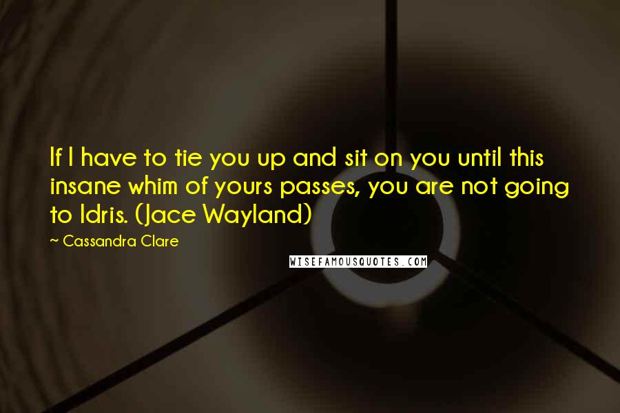 Cassandra Clare Quotes: If I have to tie you up and sit on you until this insane whim of yours passes, you are not going to Idris. (Jace Wayland)