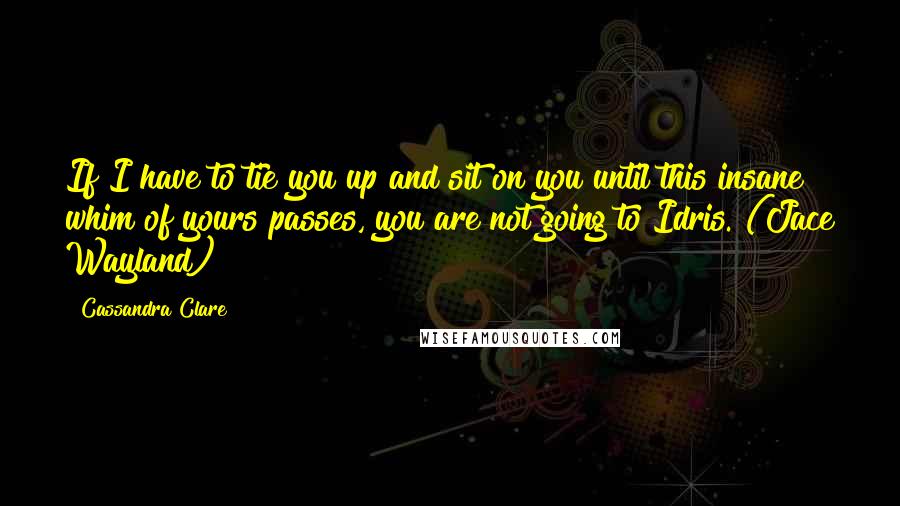 Cassandra Clare Quotes: If I have to tie you up and sit on you until this insane whim of yours passes, you are not going to Idris. (Jace Wayland)