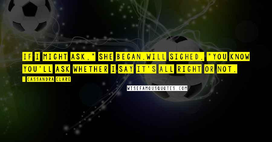 Cassandra Clare Quotes: If I might ask," she began.Will sighed. "You know you'll ask whether I say it's all right or not.