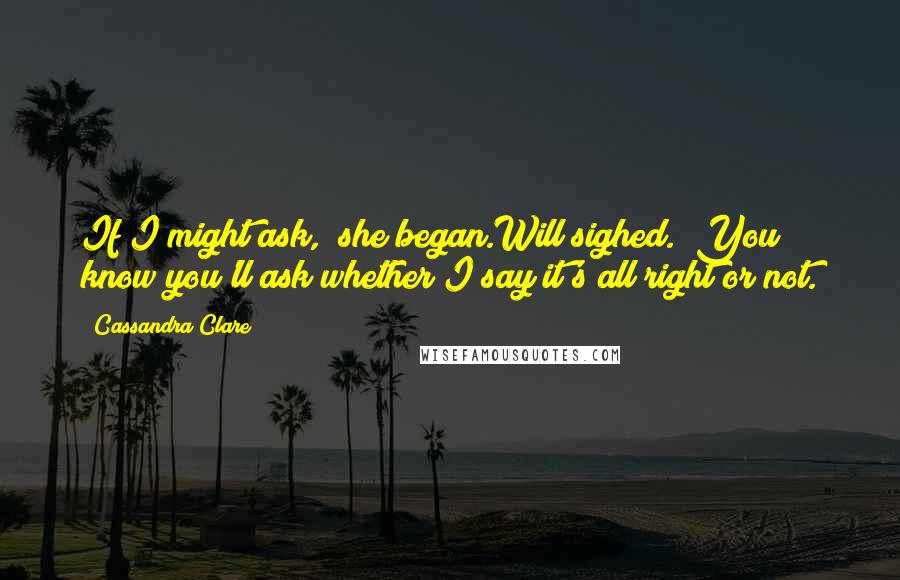 Cassandra Clare Quotes: If I might ask," she began.Will sighed. "You know you'll ask whether I say it's all right or not.