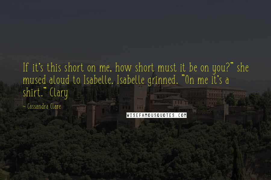 Cassandra Clare Quotes: If it's this short on me, how short must it be on you?" she mused aloud to Isabelle. Isabelle grinned. "On me it's a shirt." Clary