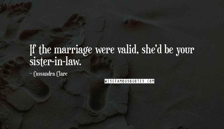 Cassandra Clare Quotes: If the marriage were valid, she'd be your sister-in-law.