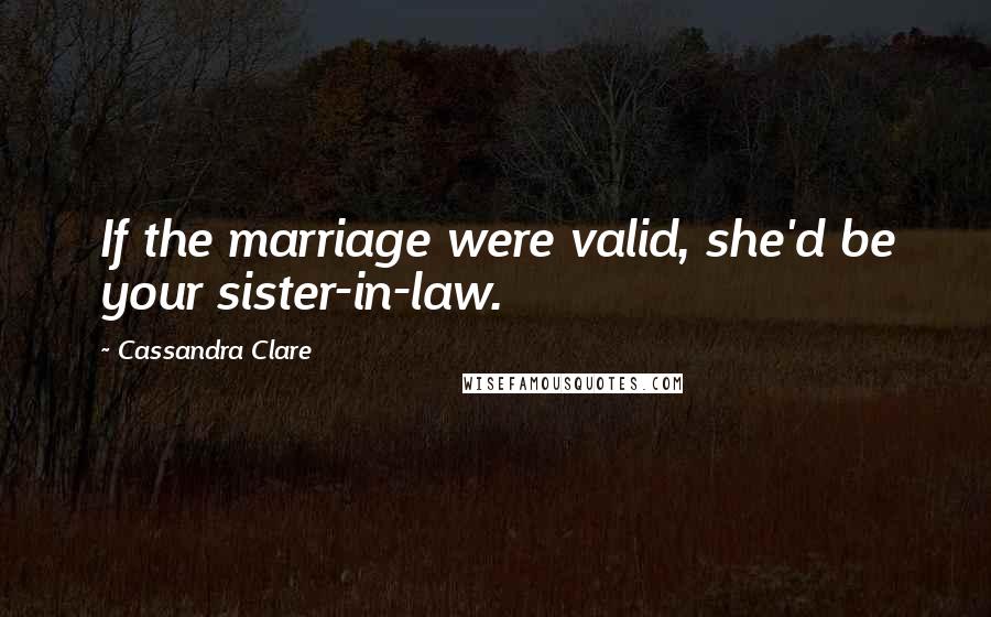 Cassandra Clare Quotes: If the marriage were valid, she'd be your sister-in-law.