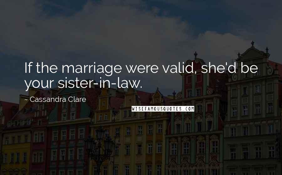 Cassandra Clare Quotes: If the marriage were valid, she'd be your sister-in-law.