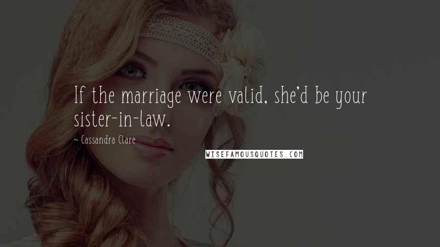 Cassandra Clare Quotes: If the marriage were valid, she'd be your sister-in-law.