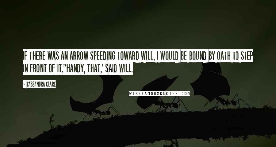 Cassandra Clare Quotes: If there was an arrow speeding toward Will, I would be bound by oath to step in front of it.''Handy, that,' said Will.