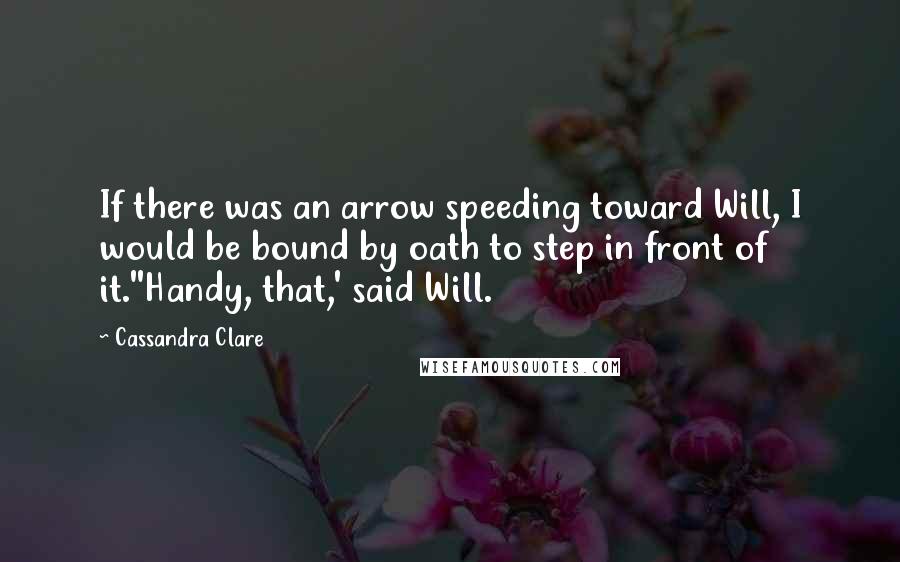 Cassandra Clare Quotes: If there was an arrow speeding toward Will, I would be bound by oath to step in front of it.''Handy, that,' said Will.