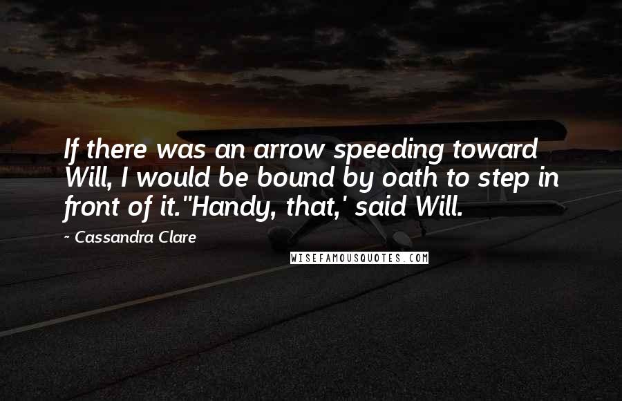 Cassandra Clare Quotes: If there was an arrow speeding toward Will, I would be bound by oath to step in front of it.''Handy, that,' said Will.