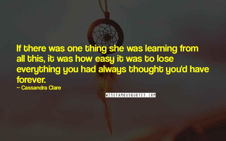 Cassandra Clare Quotes: If there was one thing she was learning from all this, it was how easy it was to lose everything you had always thought you'd have forever.