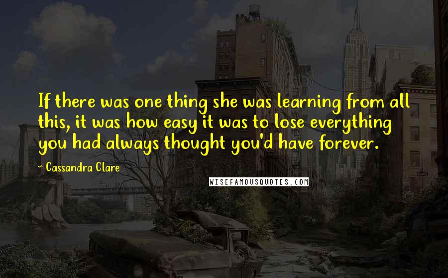 Cassandra Clare Quotes: If there was one thing she was learning from all this, it was how easy it was to lose everything you had always thought you'd have forever.