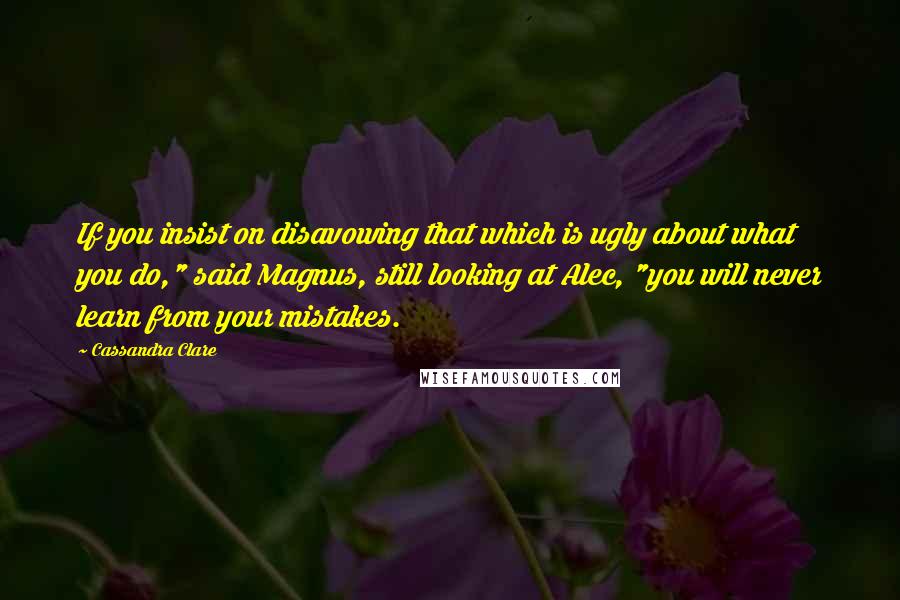 Cassandra Clare Quotes: If you insist on disavowing that which is ugly about what you do," said Magnus, still looking at Alec, "you will never learn from your mistakes.