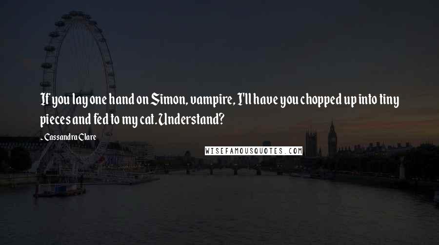 Cassandra Clare Quotes: If you lay one hand on Simon, vampire, I'll have you chopped up into tiny pieces and fed to my cat. Understand?