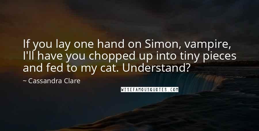 Cassandra Clare Quotes: If you lay one hand on Simon, vampire, I'll have you chopped up into tiny pieces and fed to my cat. Understand?