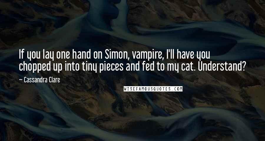 Cassandra Clare Quotes: If you lay one hand on Simon, vampire, I'll have you chopped up into tiny pieces and fed to my cat. Understand?