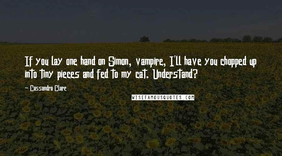 Cassandra Clare Quotes: If you lay one hand on Simon, vampire, I'll have you chopped up into tiny pieces and fed to my cat. Understand?