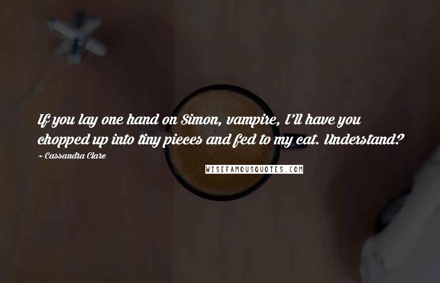 Cassandra Clare Quotes: If you lay one hand on Simon, vampire, I'll have you chopped up into tiny pieces and fed to my cat. Understand?