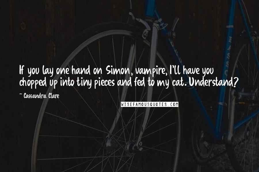 Cassandra Clare Quotes: If you lay one hand on Simon, vampire, I'll have you chopped up into tiny pieces and fed to my cat. Understand?