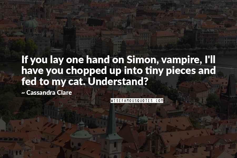 Cassandra Clare Quotes: If you lay one hand on Simon, vampire, I'll have you chopped up into tiny pieces and fed to my cat. Understand?