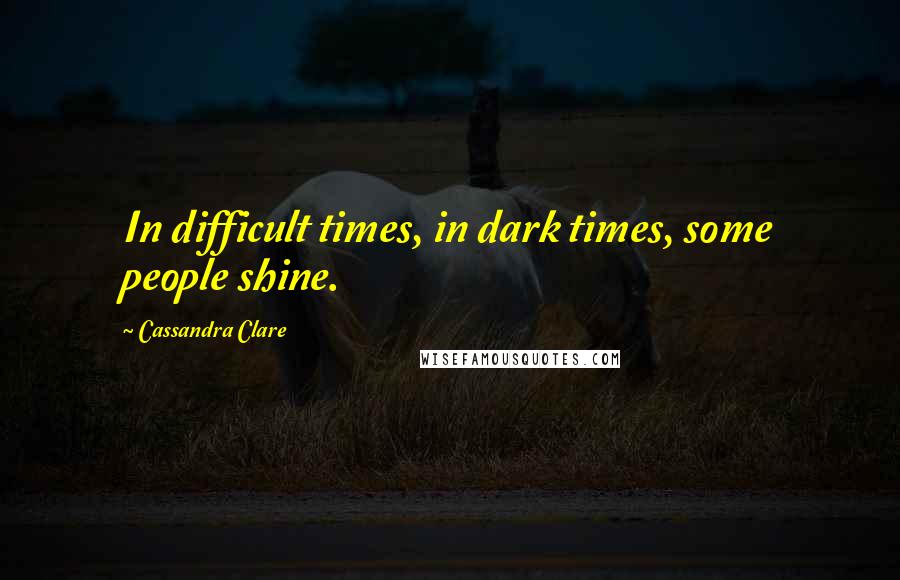 Cassandra Clare Quotes: In difficult times, in dark times, some people shine.