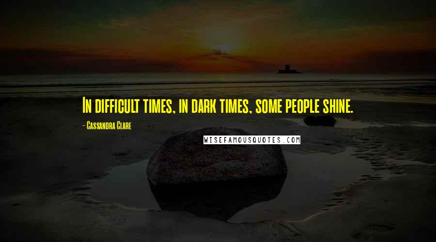 Cassandra Clare Quotes: In difficult times, in dark times, some people shine.