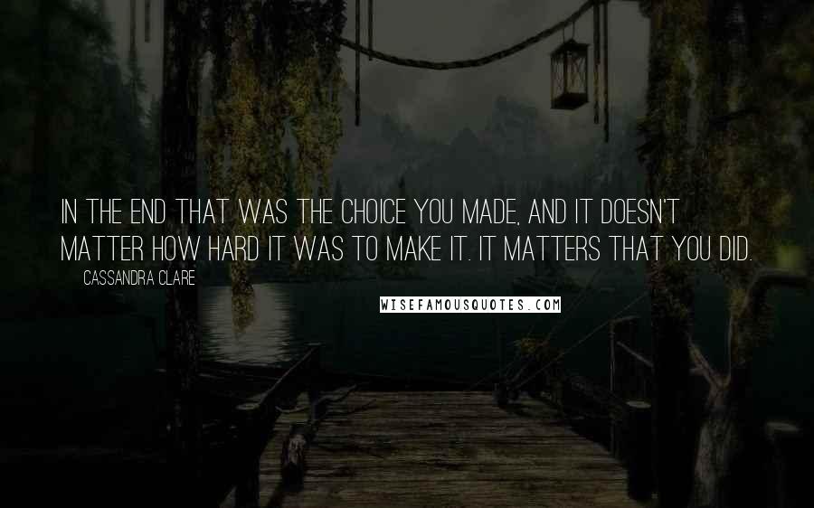 Cassandra Clare Quotes: In the end that was the choice you made, and it doesn't matter how hard it was to make it. It matters that you did.